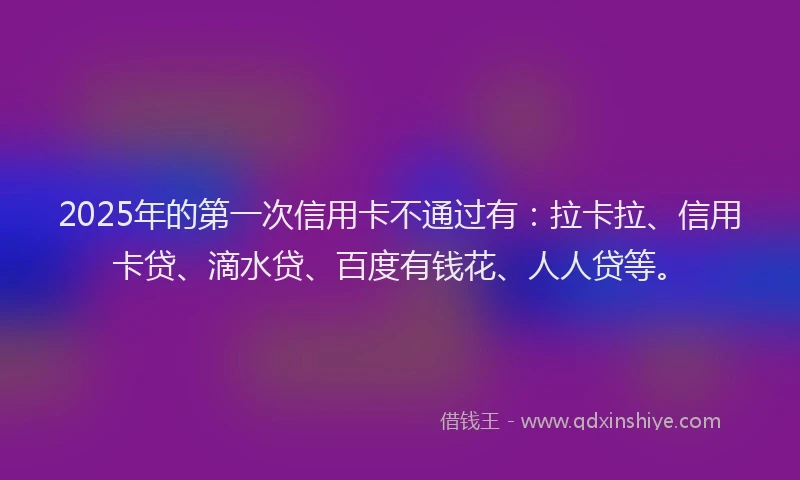 2025年的第一次信用卡不通过有：拉卡拉、信用卡贷、滴水贷、百度有钱花、人人贷等。