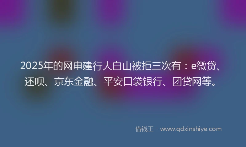 2025年的网申建行大白山被拒三次有：e微贷、还呗、京东金融、平安口袋银行、团贷网等。