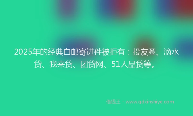 2025年的经典白邮寄进件被拒有：投友圈、滴水贷、我来贷、团贷网、51人品贷等。