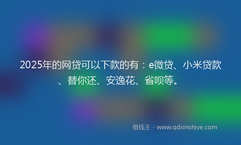 2025年的网贷可以下款的有：e微贷、小米贷款、替你还、安逸花、省呗等。