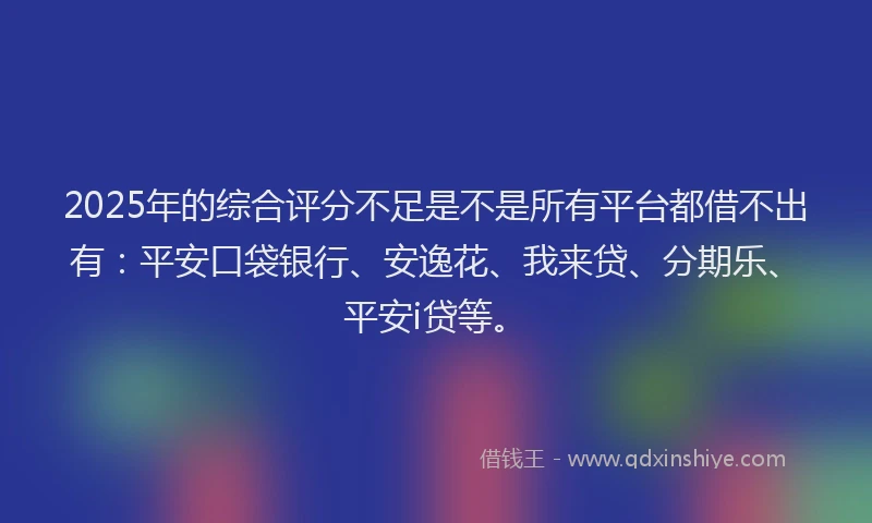 2025年的综合评分不足是不是所有平台都借不出有：平安口袋银行、安逸花、我来贷、分期乐、平安i贷等。