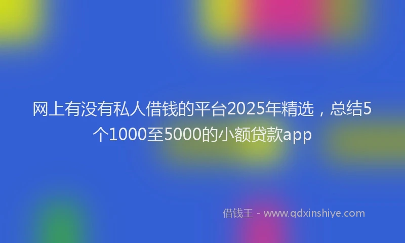 网上有没有私人借钱的平台2025年精选，总结5个1000至5000的小额贷款app