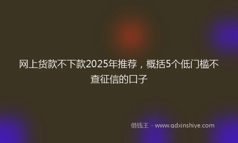 网上货款不下款2025年推荐，概括5个低门槛不查征信的口子