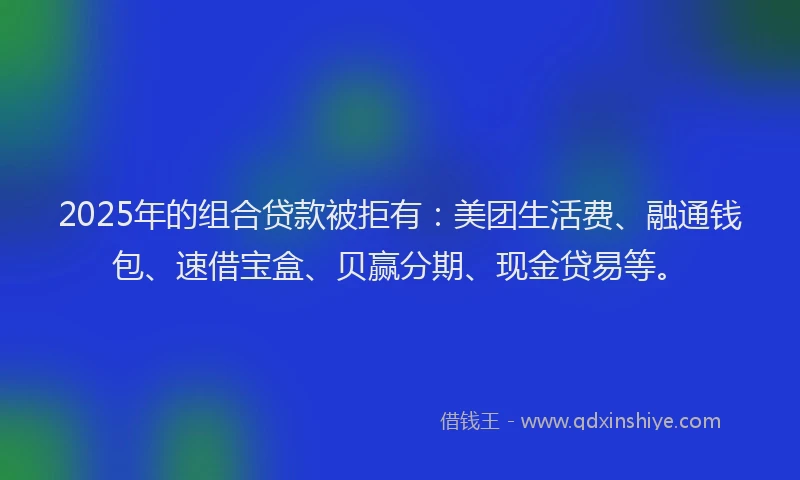 2025年的组合贷款被拒有：美团生活费、融通钱包、速借宝盒、贝赢分期、现金贷易等。
