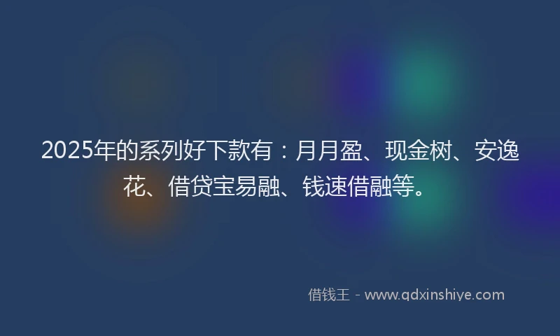 2025年的系列好下款有：月月盈、现金树、安逸花、借贷宝易融、钱速借融等。