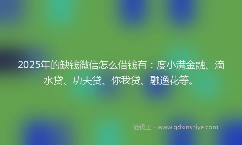 2025年的缺钱微信怎么借钱有：度小满金融、滴水贷、功夫贷、你我贷、融逸花等。
