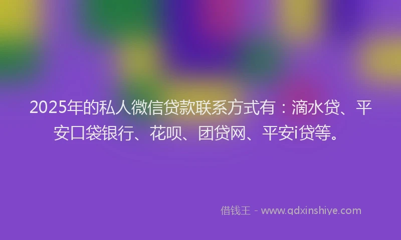 2025年的私人微信贷款联系方式有：滴水贷、平安口袋银行、花呗、团贷网、平安i贷等。