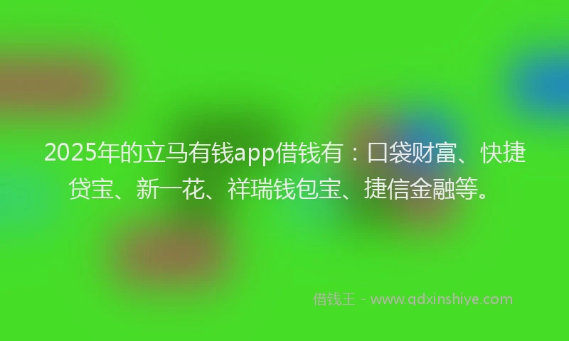2025年的立马有钱app借钱有：口袋财富、快捷贷宝、新一花、祥瑞钱包宝、捷信金融等。