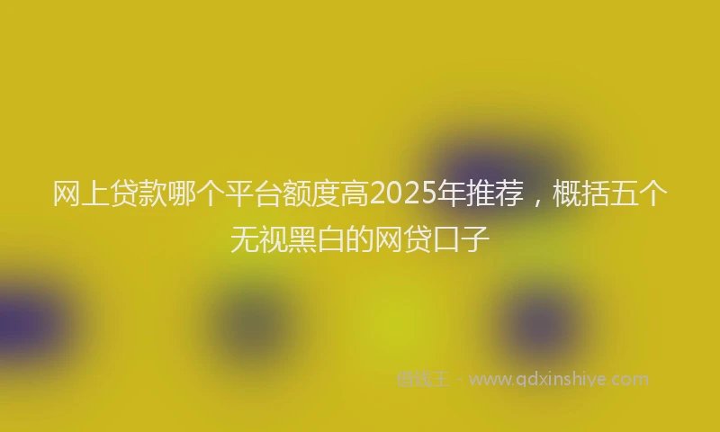 网上贷款哪个平台额度高2025年推荐，概括五个无视黑白的网贷口子