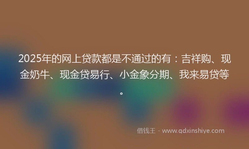 2025年的网上贷款都是不通过的有：吉祥购、现金奶牛、现金贷易行、小金象分期、我来易贷等。