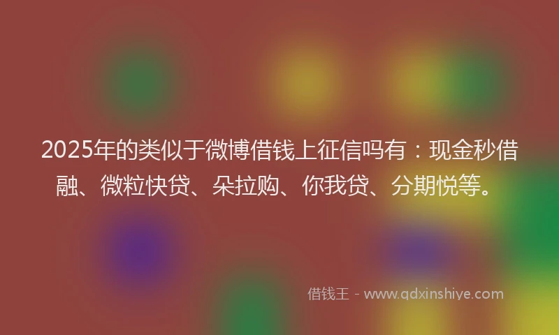 2025年的类似于微博借钱上征信吗有：现金秒借融、微粒快贷、朵拉购、你我贷、分期悦等。