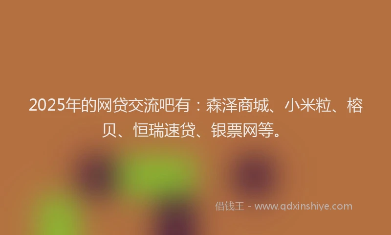 2025年的网贷交流吧有：森泽商城、小米粒、榕贝、恒瑞速贷、银票网等。