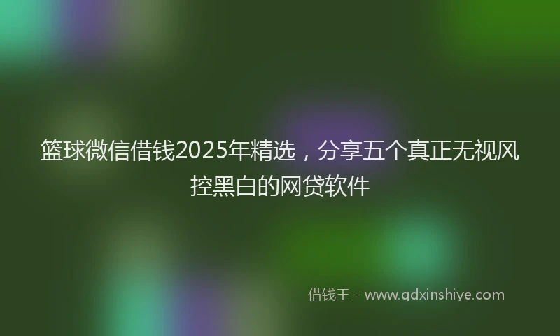 篮球微信借钱2025年精选，分享五个真正无视风控黑白的网贷软件