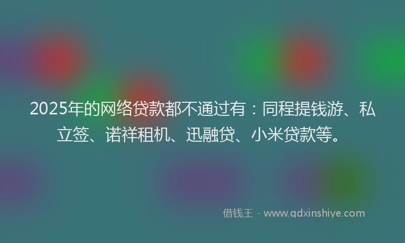 2025年的网络贷款都不通过有：同程提钱游、私立签、诺祥租机、迅融贷、小米贷款等。