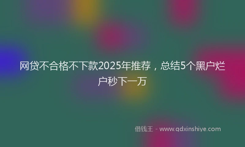 网贷不合格不下款2025年推荐，总结5个黑户烂户秒下一万