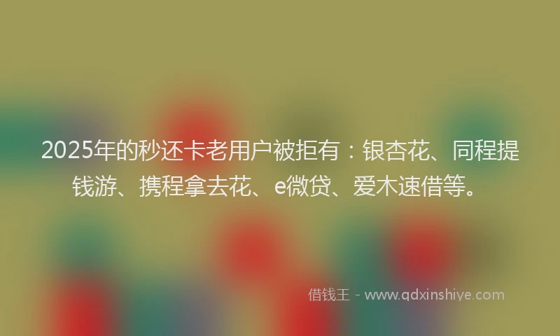 2025年的秒还卡老用户被拒有：银杏花、同程提钱游、携程拿去花、e微贷、爱木速借等。