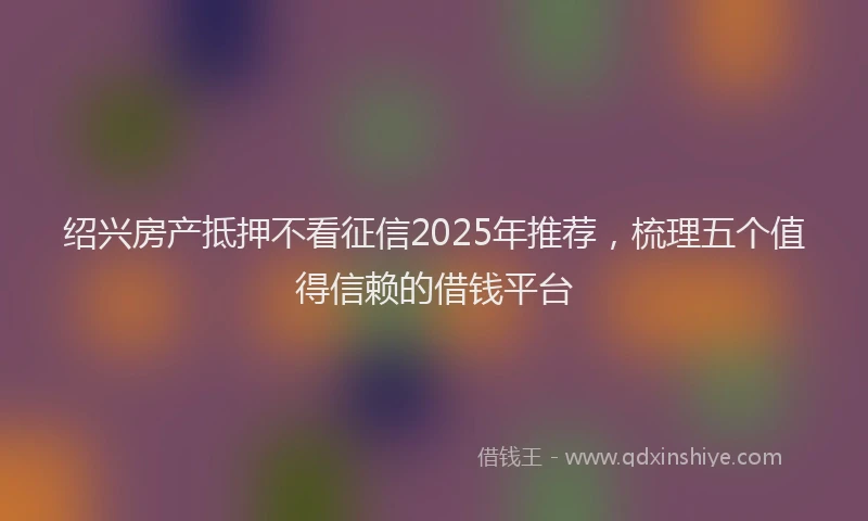 绍兴房产抵押不看征信2025年推荐，梳理五个值得信赖的借钱平台