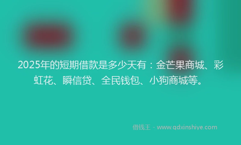 2025年的短期借款是多少天有：金芒果商城、彩虹花、瞬信贷、全民钱包、小狗商城等。