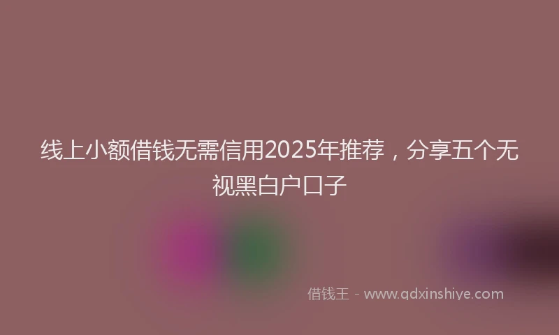 线上小额借钱无需信用2025年推荐，分享五个无视黑白户口子