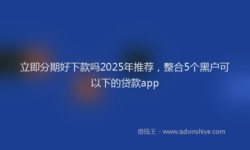 立即分期好下款吗2025年推荐，整合5个黑户可以下的贷款app