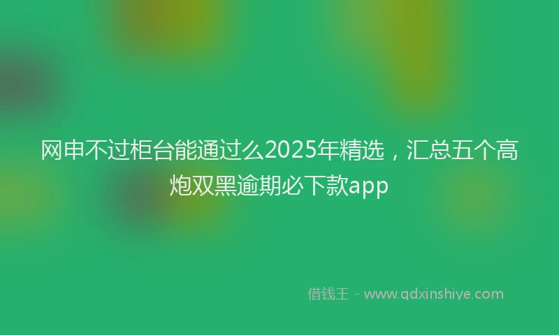 网申不过柜台能通过么2025年精选，汇总五个高炮双黑逾期必下款app