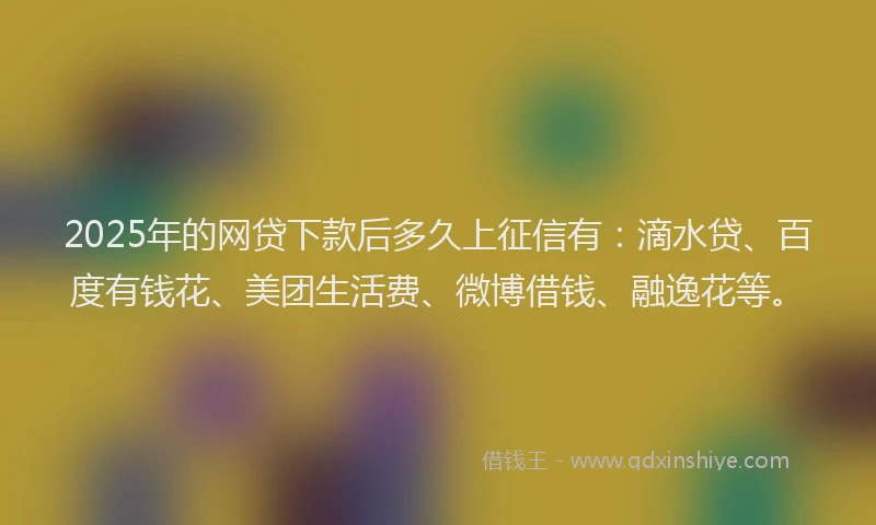 2025年的网贷下款后多久上征信有：滴水贷、百度有钱花、美团生活费、微博借钱、融逸花等。