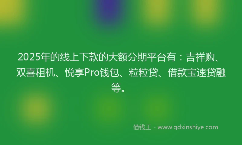2025年的线上下款的大额分期平台有：吉祥购、双喜租机、悦享Pro钱包、粒粒贷、借款宝速贷融等。