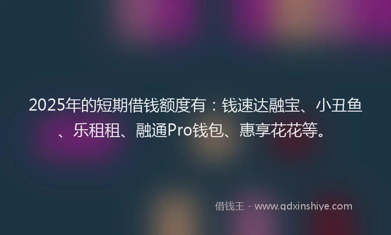2025年的短期借钱额度有：钱速达融宝、小丑鱼、乐租租、融通Pro钱包、惠享花花等。