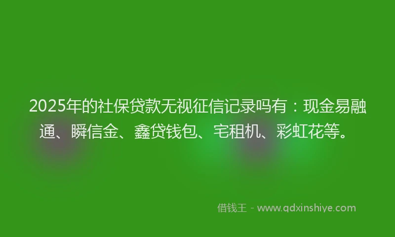 2025年的社保贷款无视征信记录吗有：现金易融通、瞬信金、鑫贷钱包、宅租机、彩虹花等。