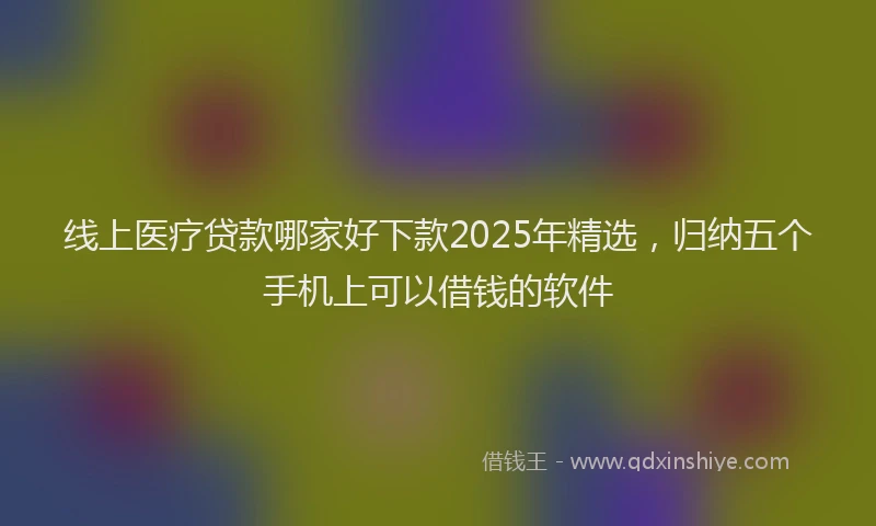 线上医疗贷款哪家好下款2025年精选，归纳五个手机上可以借钱的软件