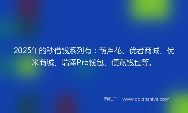 2025年的秒借钱系列有：葫芦花、优者商城、优米商城、瑞泽Pro钱包、便荔钱包等。