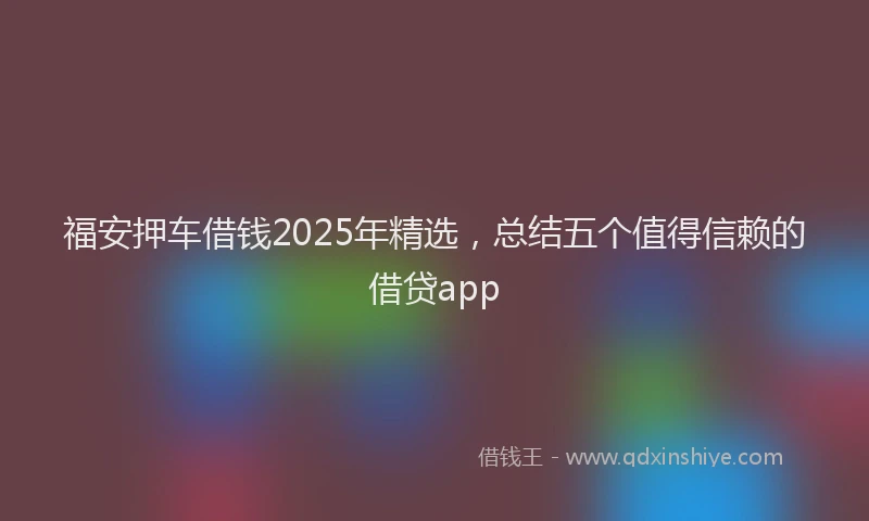 福安押车借钱2025年精选，总结五个值得信赖的借贷app