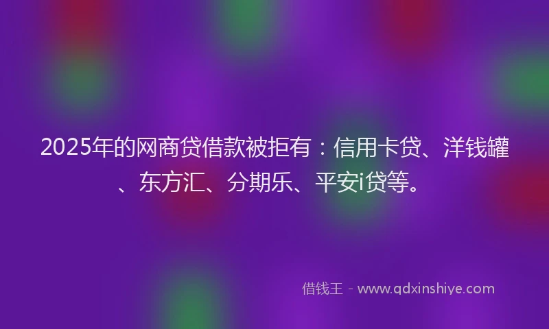 2025年的网商贷借款被拒有：信用卡贷、洋钱罐、东方汇、分期乐、平安i贷等。