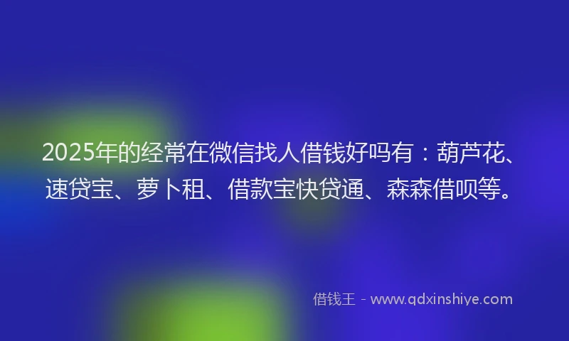 2025年的经常在微信找人借钱好吗有：葫芦花、速贷宝、萝卜租、借款宝快贷通、森森借呗等。
