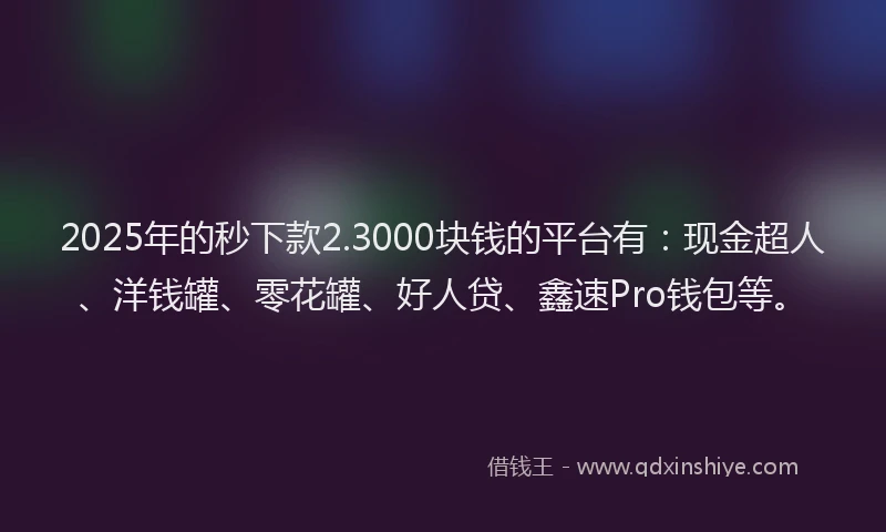 2025年的秒下款2.3000块钱的平台有：现金超人、洋钱罐、零花罐、好人贷、鑫速Pro钱包等。