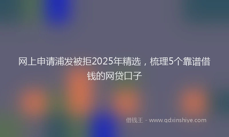 网上申请浦发被拒2025年精选，梳理5个靠谱借钱的网贷口子