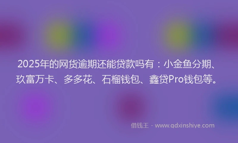 2025年的网货逾期还能贷款吗有：小金鱼分期、玖富万卡、多多花、石榴钱包、鑫贷Pro钱包等。