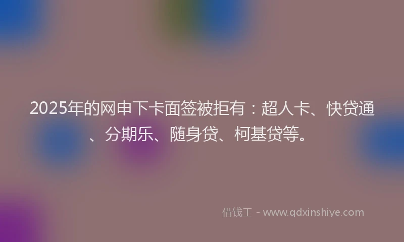 2025年的网申下卡面签被拒有：超人卡、快贷通、分期乐、随身贷、柯基贷等。