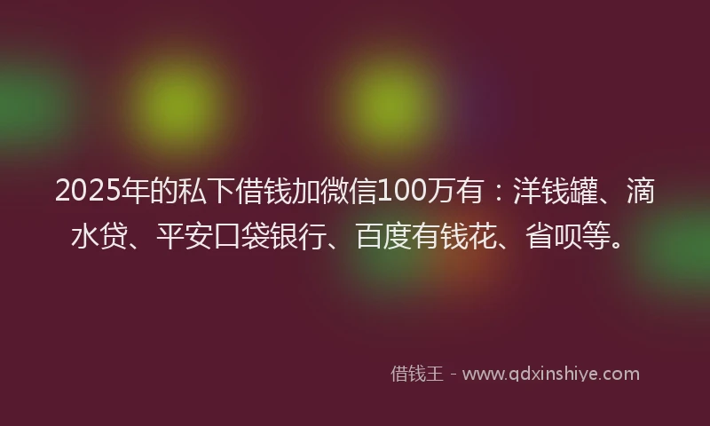 2025年的私下借钱加微信100万有：洋钱罐、滴水贷、平安口袋银行、百度有钱花、省呗等。