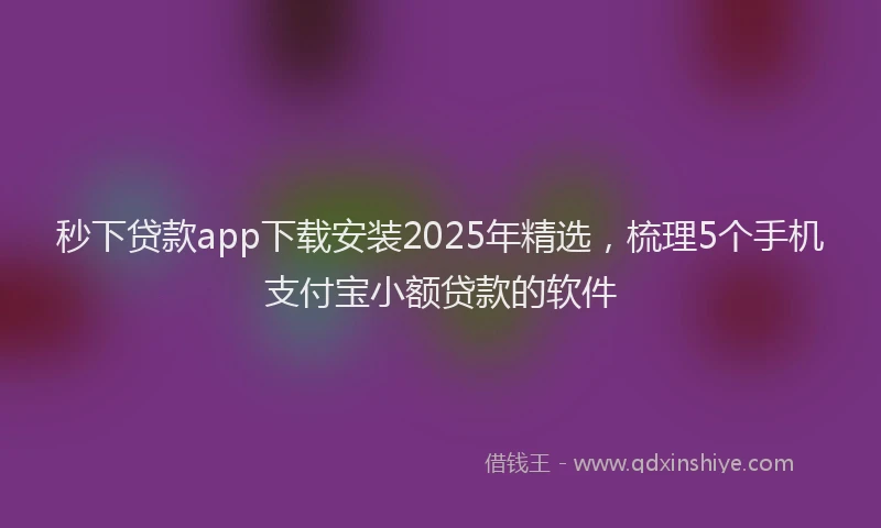 秒下贷款app下载安装2025年精选，梳理5个手机支付宝小额贷款的软件
