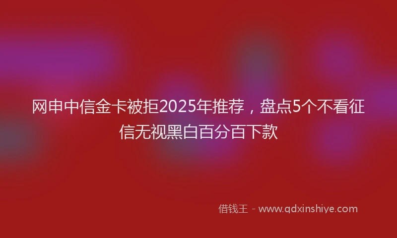 网申中信金卡被拒2025年推荐，盘点5个不看征信无视黑白百分百下款