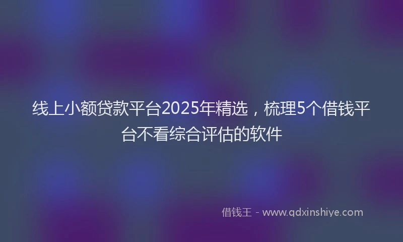 线上小额贷款平台2025年精选，梳理5个借钱平台不看综合评估的软件