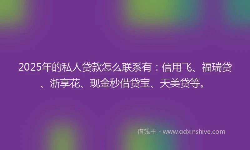 2025年的私人贷款怎么联系有：信用飞、福瑞贷、浙享花、现金秒借贷宝、天美贷等。