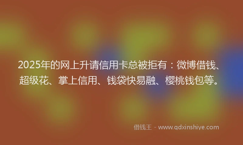 2025年的网上升请信用卡总被拒有：微博借钱、超级花、掌上信用、钱袋快易融、樱桃钱包等。