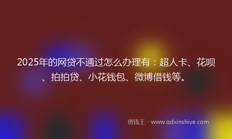 2025年的网贷不通过怎么办理有：超人卡、花呗、拍拍贷、小花钱包、微博借钱等。
