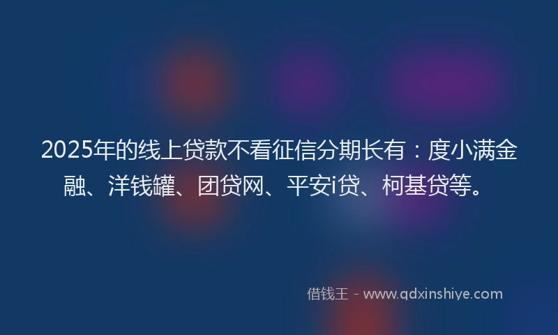 2025年的线上贷款不看征信分期长有：度小满金融、洋钱罐、团贷网、平安i贷、柯基贷等。