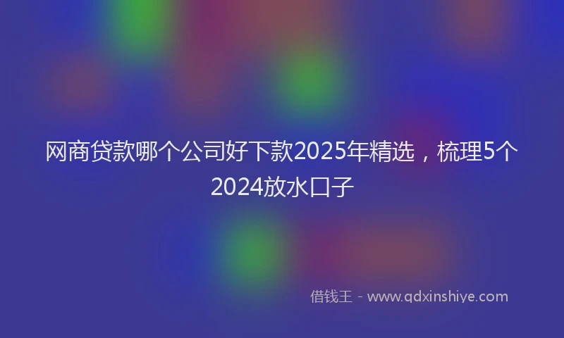 网商贷款哪个公司好下款2025年精选，梳理5个2024放水口子