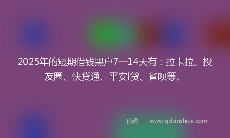 2025年的短期借钱黑户7一14天有：拉卡拉、投友圈、快贷通、平安i贷、省呗等。