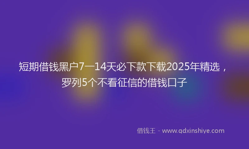 短期借钱黑户7一14天必下款下载2025年精选，罗列5个不看征信的借钱口子