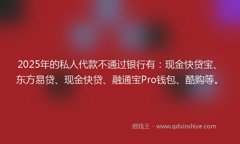 2025年的私人代款不通过银行有：现金快贷宝、东方易贷、现金快贷、融通宝Pro钱包、酷购等。